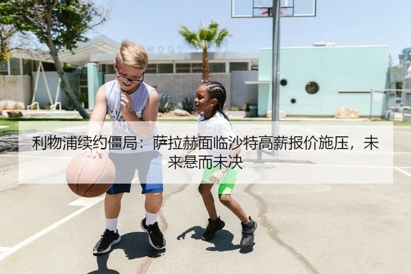 利物浦续约僵局：萨拉赫面临沙特高薪报价施压，未来悬而未决